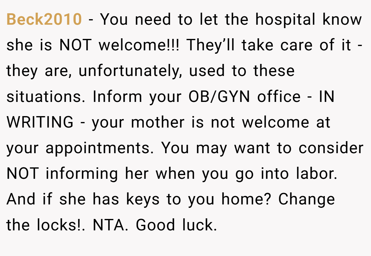 Beck2010 − You need to let the hospital know she is NOT welcome!!! They’ll take care of it - they are, unfortunately, used to these situations. Inform your OB/GYN office - IN WRITING - your mother is not welcome at your appointments. You may want to consider NOT informing her when you go into labor. And if she has keys to you home? Change the locks!. NTA. Good luck.