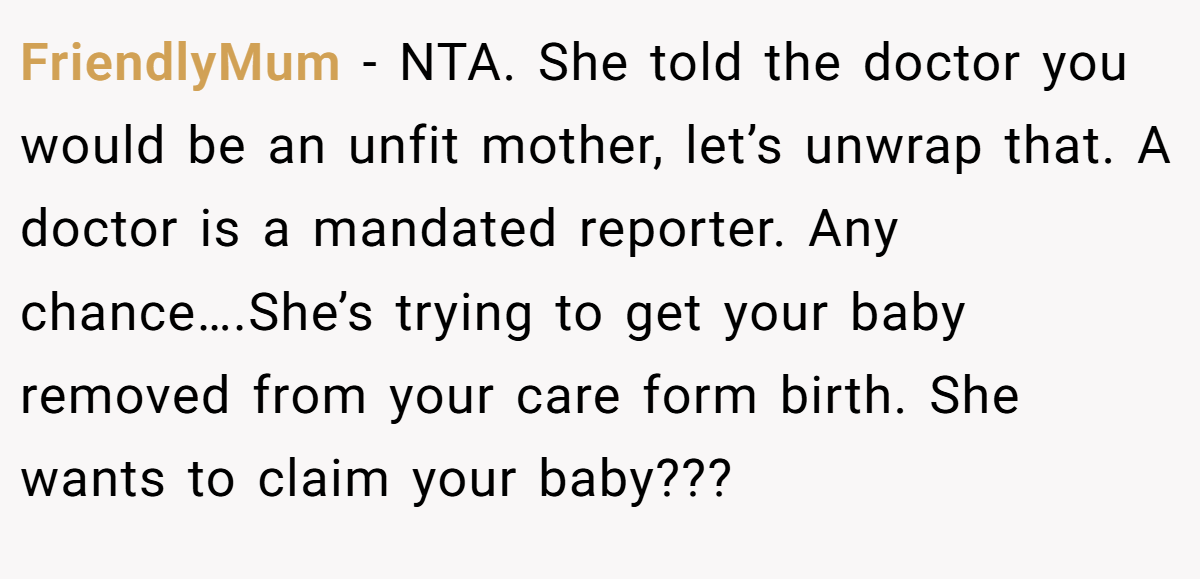 FriendlyMum − NTA. She told the doctor you would be an unfit mother, let’s unwrap that. A doctor is a mandated reporter. Any chance….She’s trying to get your baby removed from your care form birth. She wants to claim your baby???