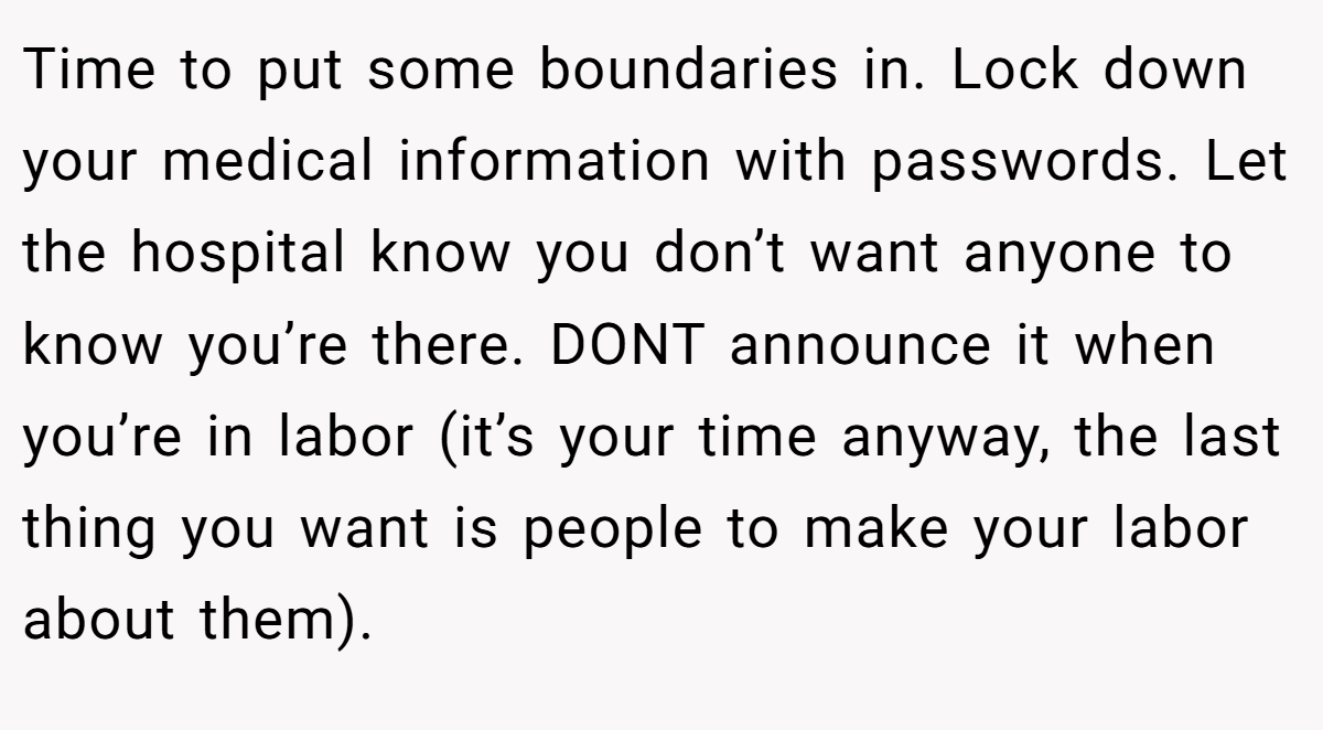 Time to put some boundaries in. Lock down your medical information with passwords. Let the hospital know you don’t want anyone to know you’re there. DONT announce it when you’re in labor (it’s your time anyway, the last thing you want is people to make your labor about them).