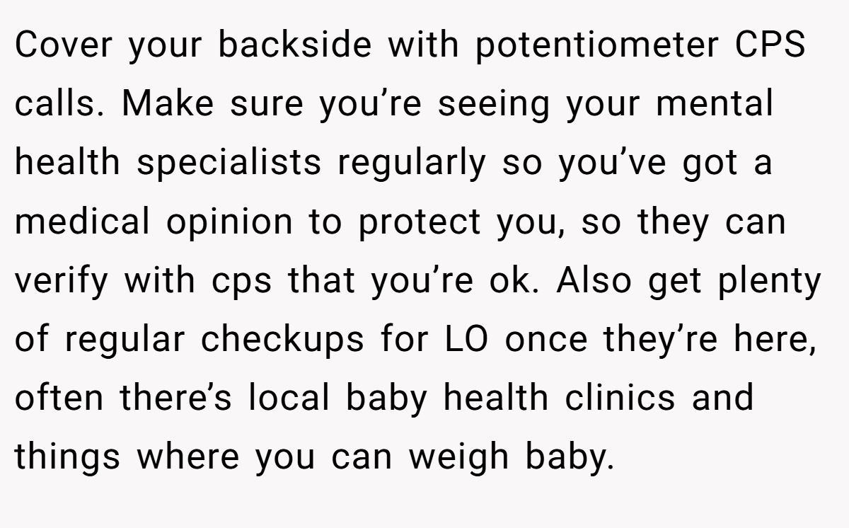 Cover your backside with potentiometer CPS calls. Make sure you’re seeing your mental health specialists regularly so you’ve got a medical opinion to protect you, so they can verify with cps that you’re ok. Also get plenty of regular checkups for LO once they’re here, often there’s local baby health clinics and things where you can weigh baby.