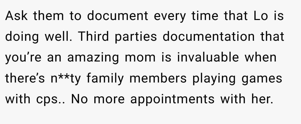Ask them to document every time that Lo is doing well. Third parties documentation that you’re an amazing mom is invaluable when there’s n**ty family members playing games with cps.. No more appointments with her.
