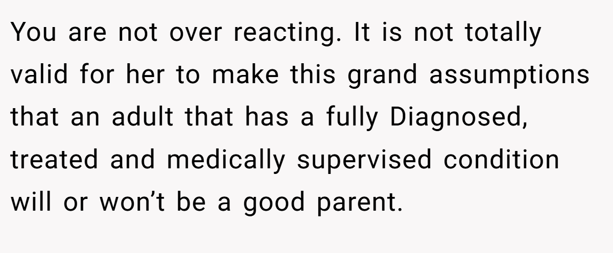 You are not over reacting. It is not totally valid for her to make this grand assumptions that an adult that has a fully Diagnosed, treated and medically supervised condition will or won’t be a good parent.