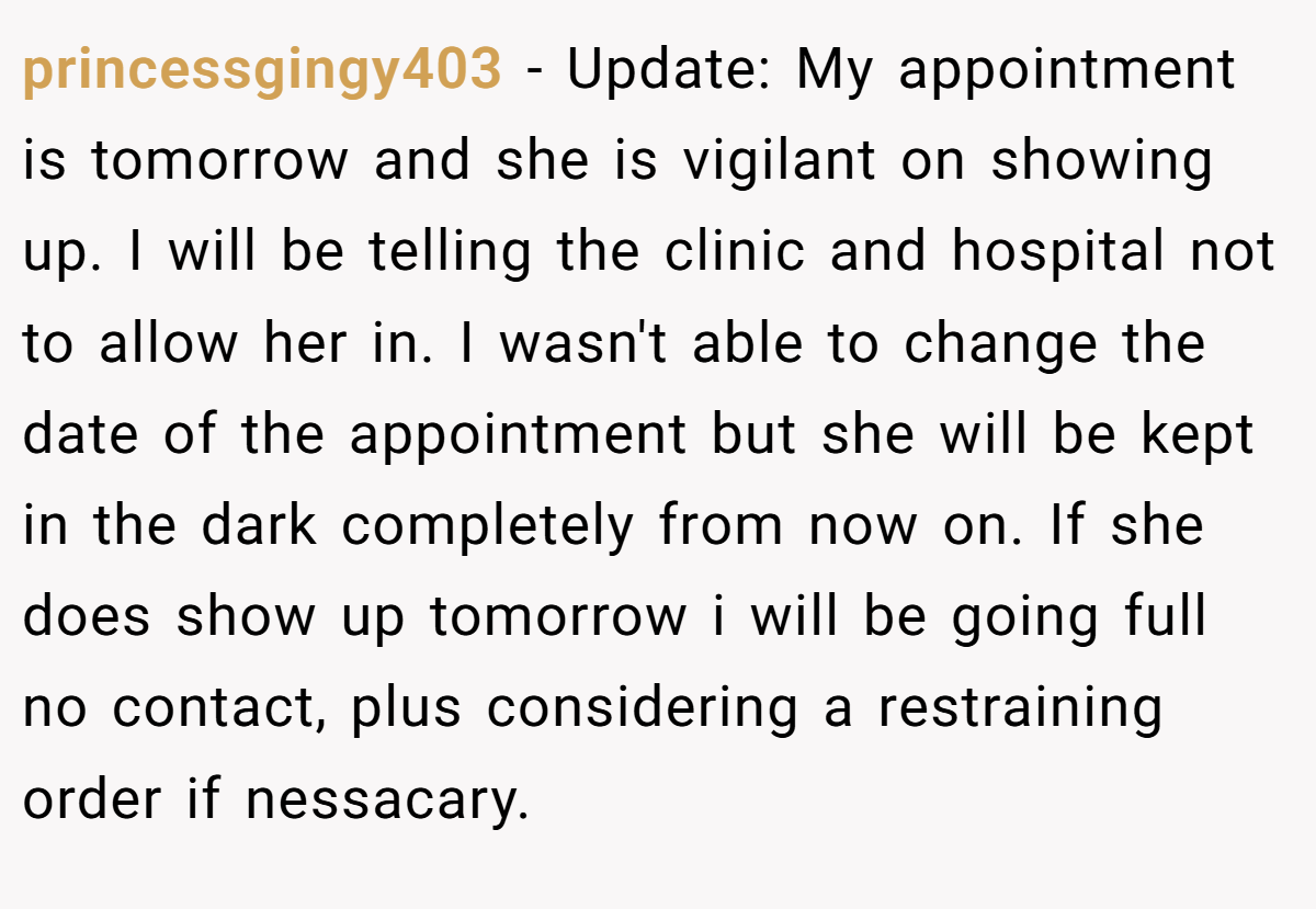 princessgingy403 − Update: My appointment is tomorrow and she is vigilant on showing up. I will be telling the clinic and hospital not to allow her in. I wasn't able to change the date of the appointment but she will be kept in the dark completely from now on. If she does show up tomorrow i will be going full no contact, plus considering a restraining order if nessacary.