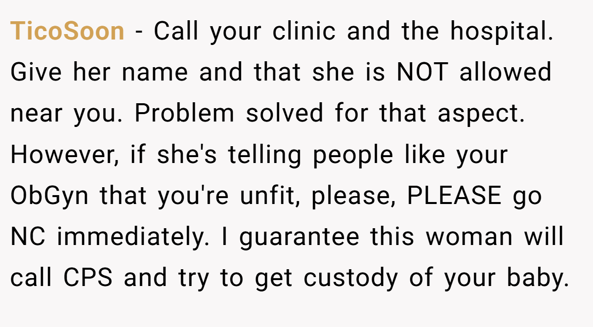 TicoSoon − Call your clinic and the hospital. Give her name and that she is NOT allowed near you. Problem solved for that aspect. However, if she's telling people like your ObGyn that you're unfit, please, PLEASE go NC immediately. I guarantee this woman will call CPS and try to get custody of your baby.