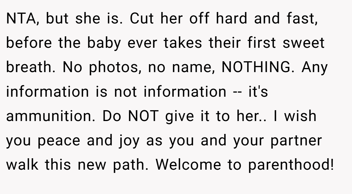 NTA, but she is. Cut her off hard and fast, before the baby ever takes their first sweet breath. No photos, no name, NOTHING. Any information is not information -- it's ammunition. Do NOT give it to her.. I wish you peace and joy as you and your partner walk this new path. Welcome to parenthood!