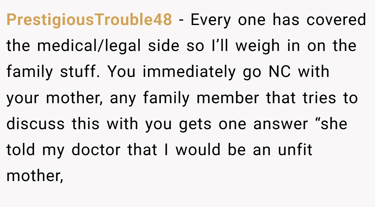 PrestigiousTrouble48 − Every one has covered the medical/legal side so I’ll weigh in on the family stuff. You immediately go NC with your mother, any family member that tries to discuss this with you gets one answer “she told my doctor that I would be an unfit mother,