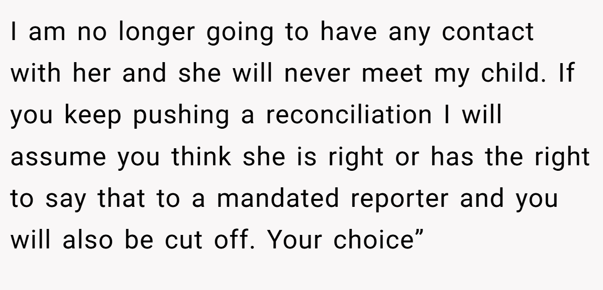 I am no longer going to have any contact with her and she will never meet my child. If you keep pushing a reconciliation I will assume you think she is right or has the right to say that to a mandated reporter and you will also be cut off. Your choice”