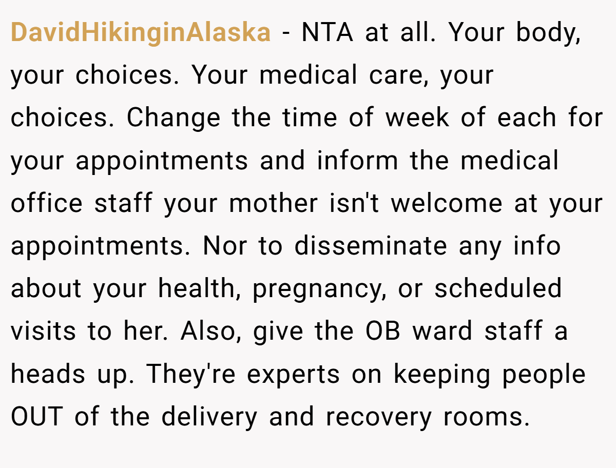 DavidHikinginAlaska − NTA at all. Your body, your choices. Your medical care, your choices. Change the time of week of each for your appointments and inform the medical office staff your mother isn't welcome at your appointments. Nor to disseminate any info about your health, pregnancy, or scheduled visits to her. Also, give the OB ward staff a heads up. They're experts on keeping people OUT of the delivery and recovery rooms.
