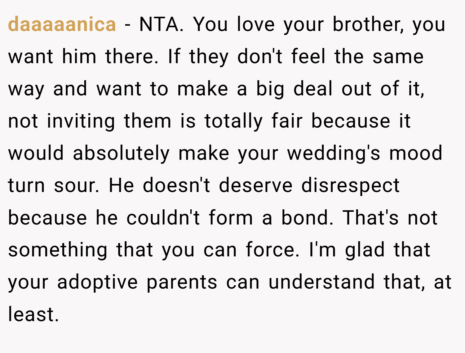 daaaaanica − NTA. You love your brother, you want him there. If they don't feel the same way and want to make a big deal out of it, not inviting them is totally fair because it would absolutely make your wedding's mood turn sour. He doesn't deserve disrespect because he couldn't form a bond. That's not something that you can force. I'm glad that your adoptive parents can understand that, at least.