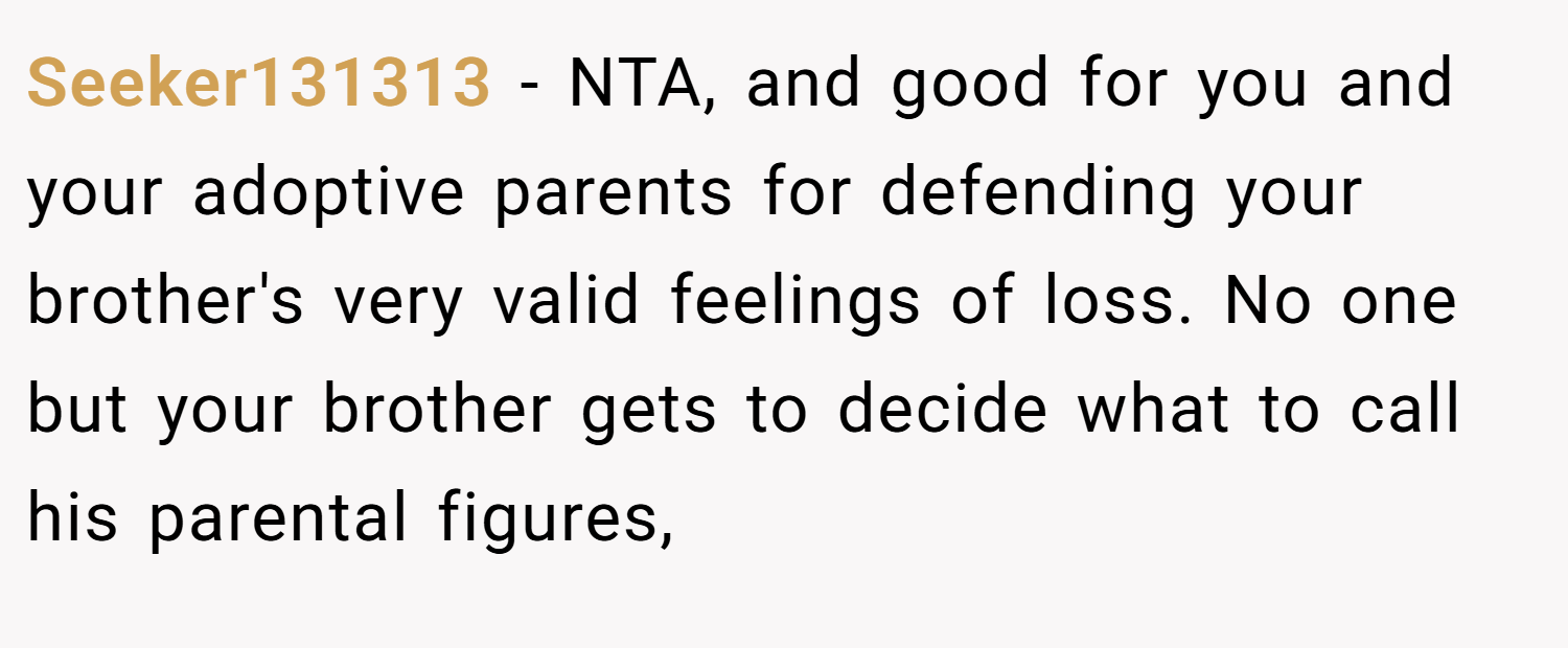 Seeker131313 − NTA, and good for you and your adoptive parents for defending your brother's very valid feelings of loss. No one but your brother gets to decide what to call his parental figures,