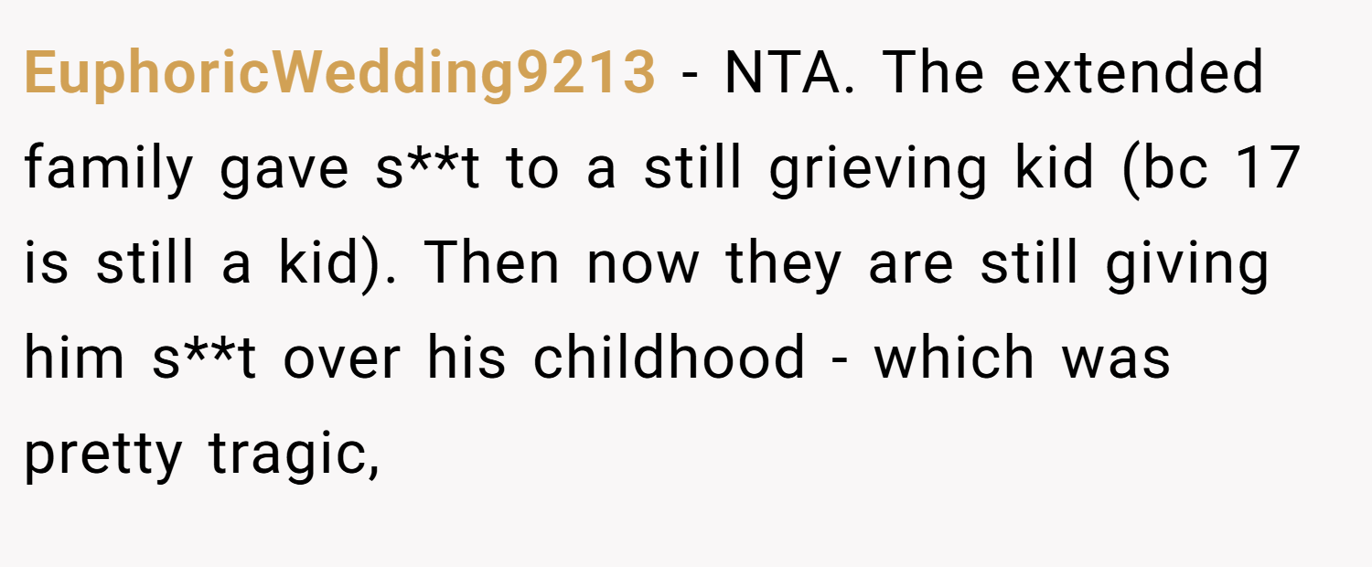 EuphoricWedding9213 − NTA. The extended family gave s**t to a still grieving kid (bc 17 is still a kid). Then now they are still giving him s**t over his childhood - which was pretty tragic,