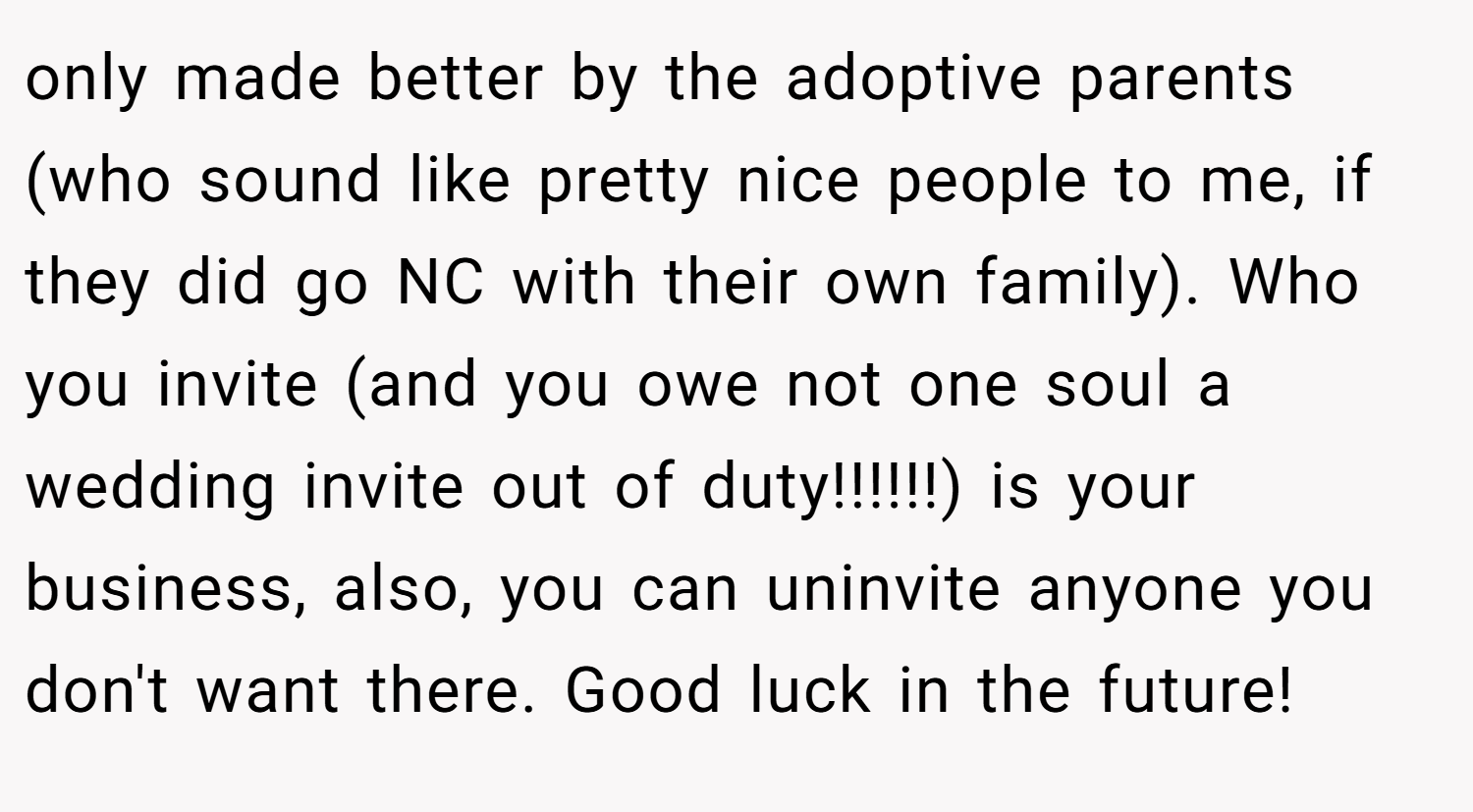 only made better by the adoptive parents (who sound like pretty nice people to me, if they did go NC with their own family). Who you invite (and you owe not one soul a wedding invite out of duty!!!!!!) is your business, also, you can uninvite anyone you don't want there. Good luck in the future!
