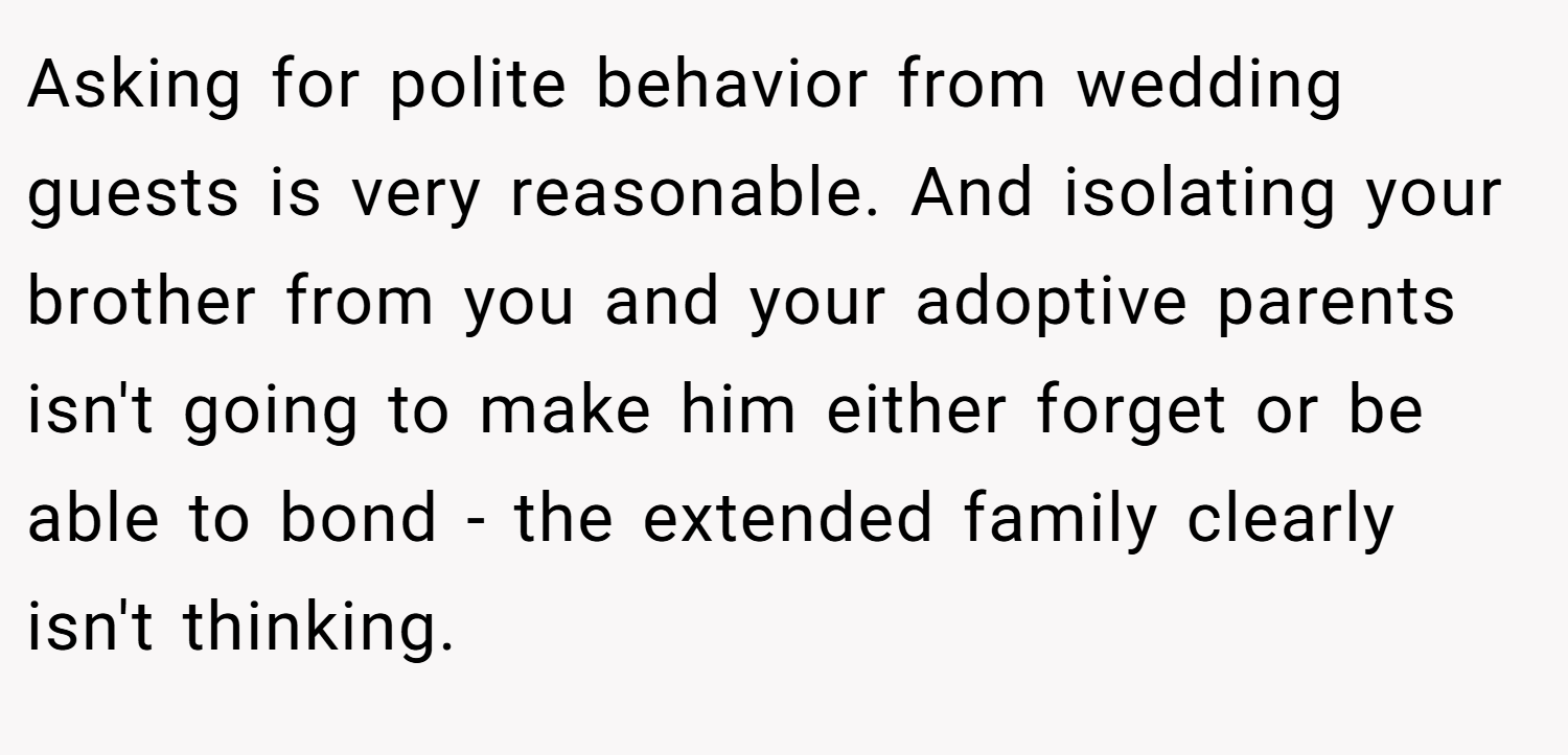 Asking for polite behavior from wedding guests is very reasonable. And isolating your brother from you and your adoptive parents isn't going to make him either forget or be able to bond - the extended family clearly isn't thinking.