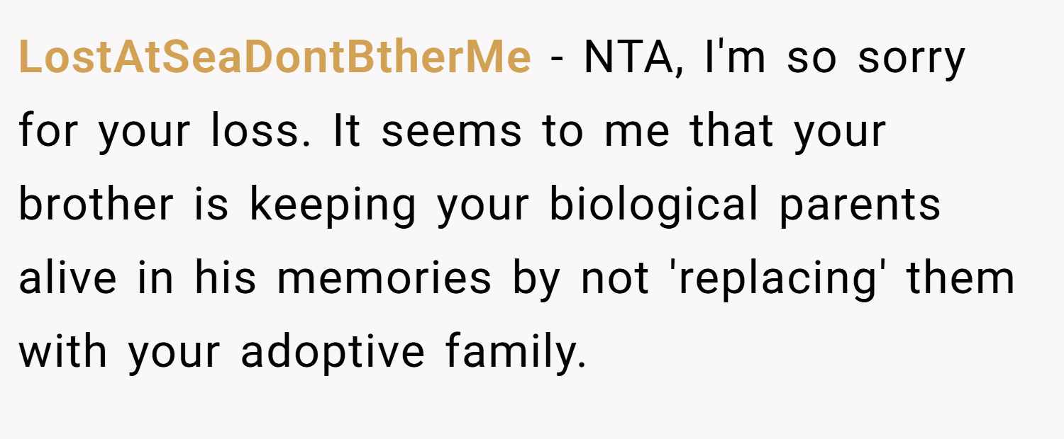 LostAtSeaDontBtherMe − NTA, I'm so sorry for your loss. It seems to me that your brother is keeping your biological parents alive in his memories by not 'replacing' them with your adoptive family.
