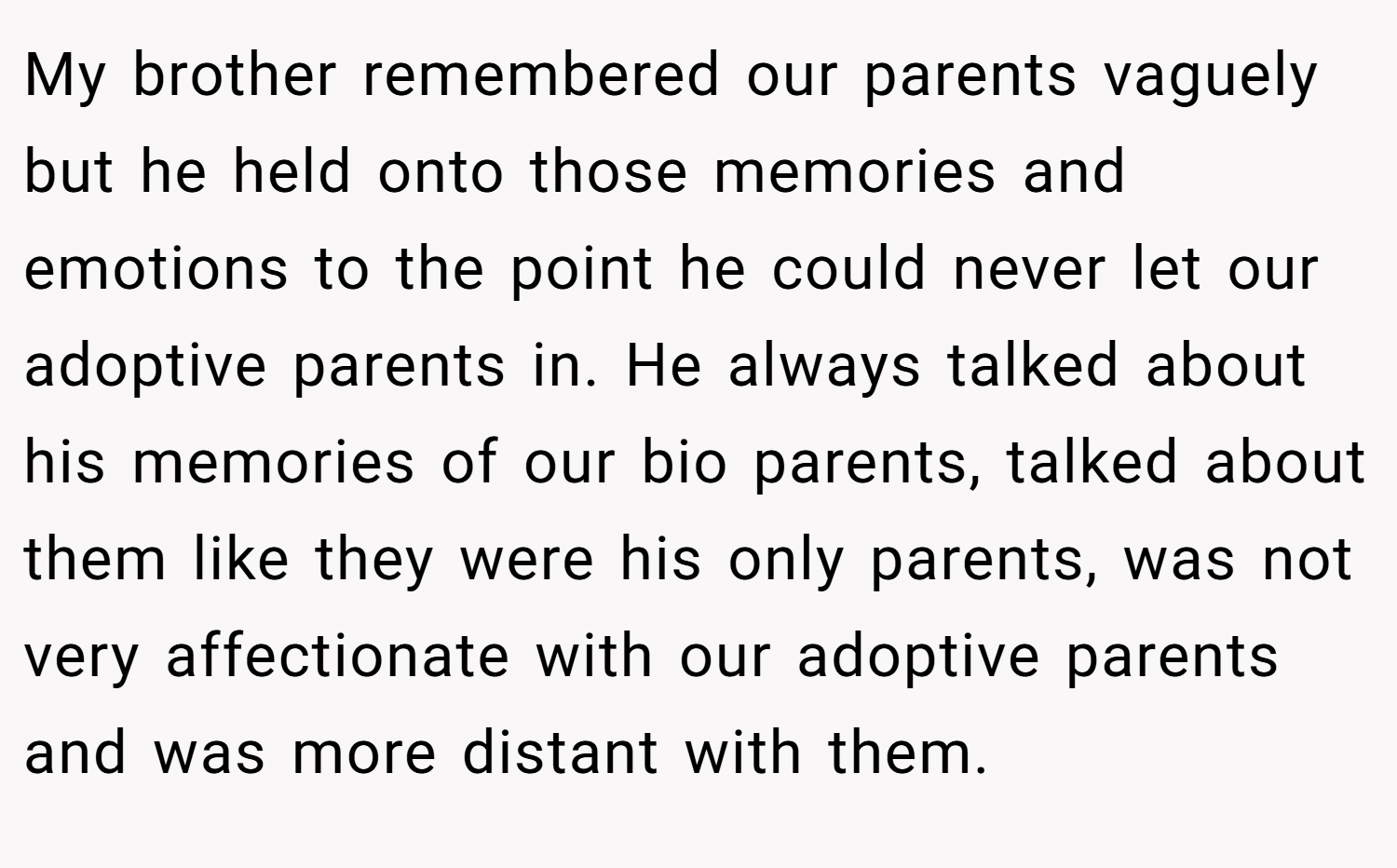 My brother remembered our parents vaguely but he held onto those memories and emotions to the point he could never let our adoptive parents in. He always talked about his memories of our bio parents, talked about them like they were his only parents, was not very affectionate with our adoptive parents and was more distant with them.
