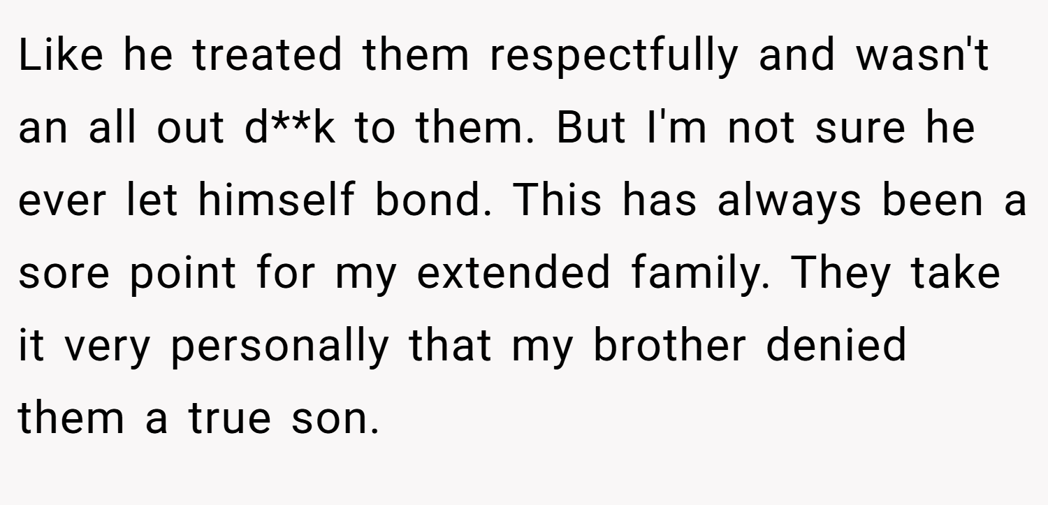 Like he treated them respectfully and wasn't an all out d**k to them. But I'm not sure he ever let himself bond. This has always been a sore point for my extended family. They take it very personally that my brother denied them a true son.