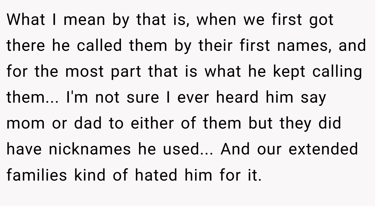 What I mean by that is, when we first got there he called them by their first names, and for the most part that is what he kept calling them... I'm not sure I ever heard him say mom or dad to either of them but they did have nicknames he used... And our extended families kind of hated him for it.