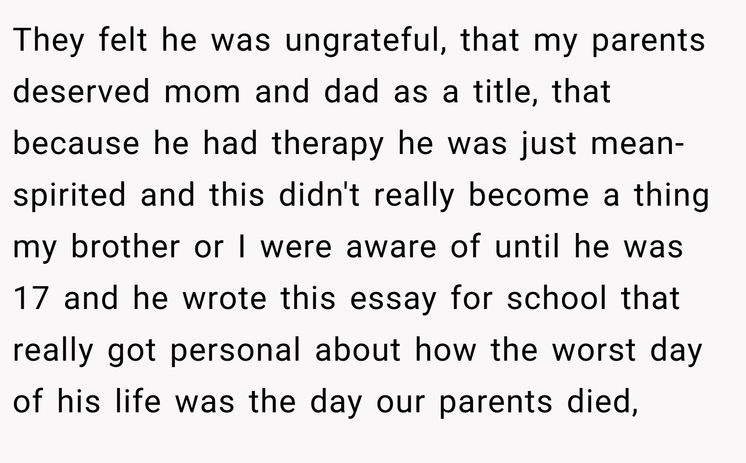 They felt he was ungrateful, that my parents deserved mom and dad as a title, that because he had therapy he was just mean-spirited and this didn't really become a thing my brother or I were aware of until he was 17 and he wrote this essay for school that really got personal about how the worst day of his life was the day our parents died,