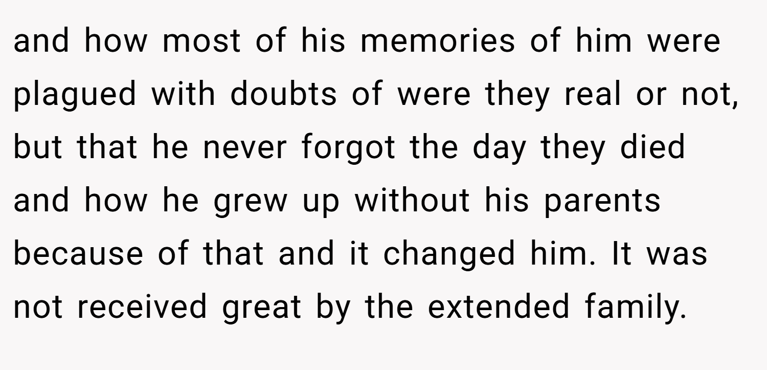 and how most of his memories of him were plagued with doubts of were they real or not, but that he never forgot the day they died and how he grew up without his parents because of that and it changed him. It was not received great by the extended family.