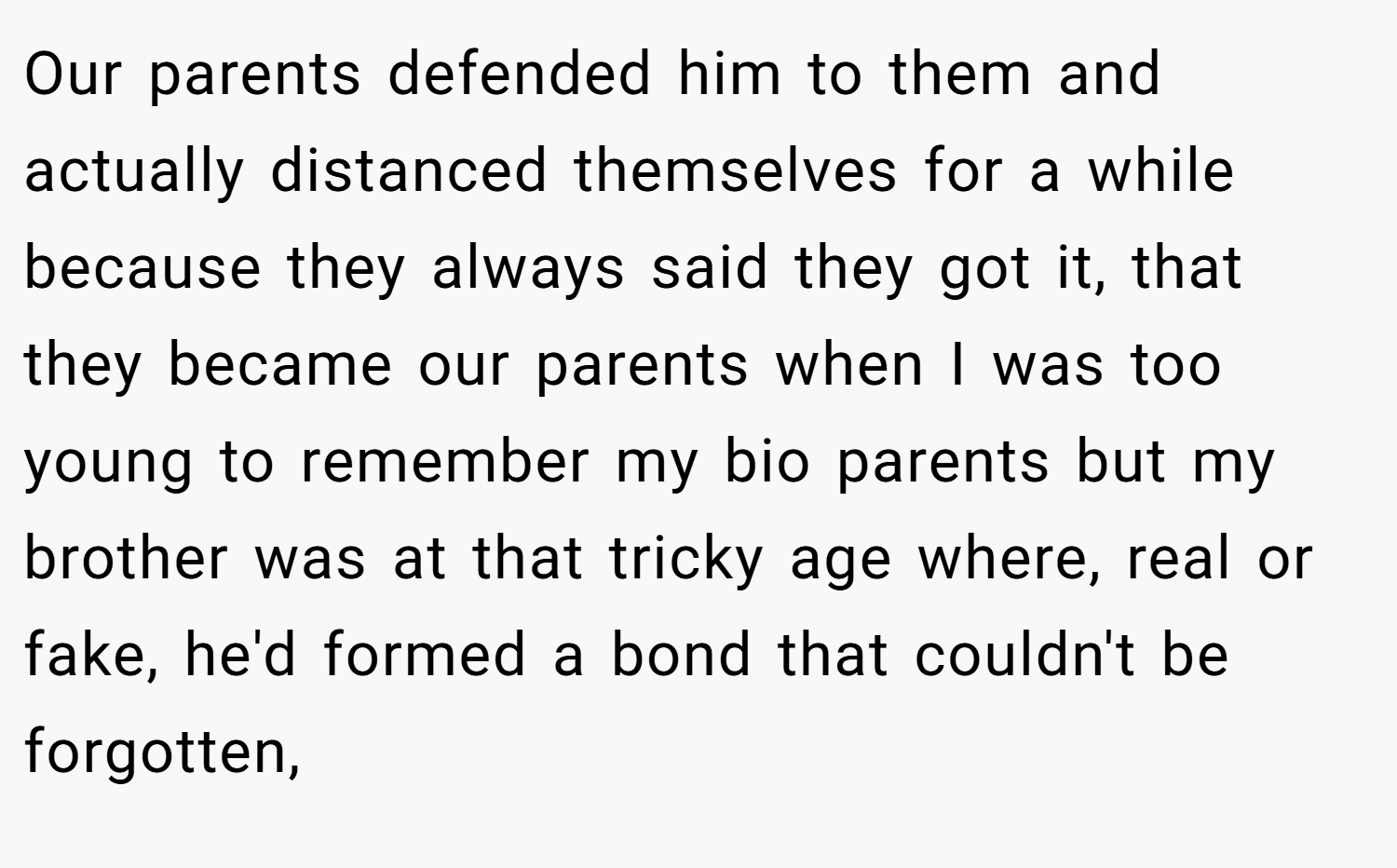 Our parents defended him to them and actually distanced themselves for a while because they always said they got it, that they became our parents when I was too young to remember my bio parents but my brother was at that tricky age where, real or fake, he'd formed a bond that couldn't be forgotten,