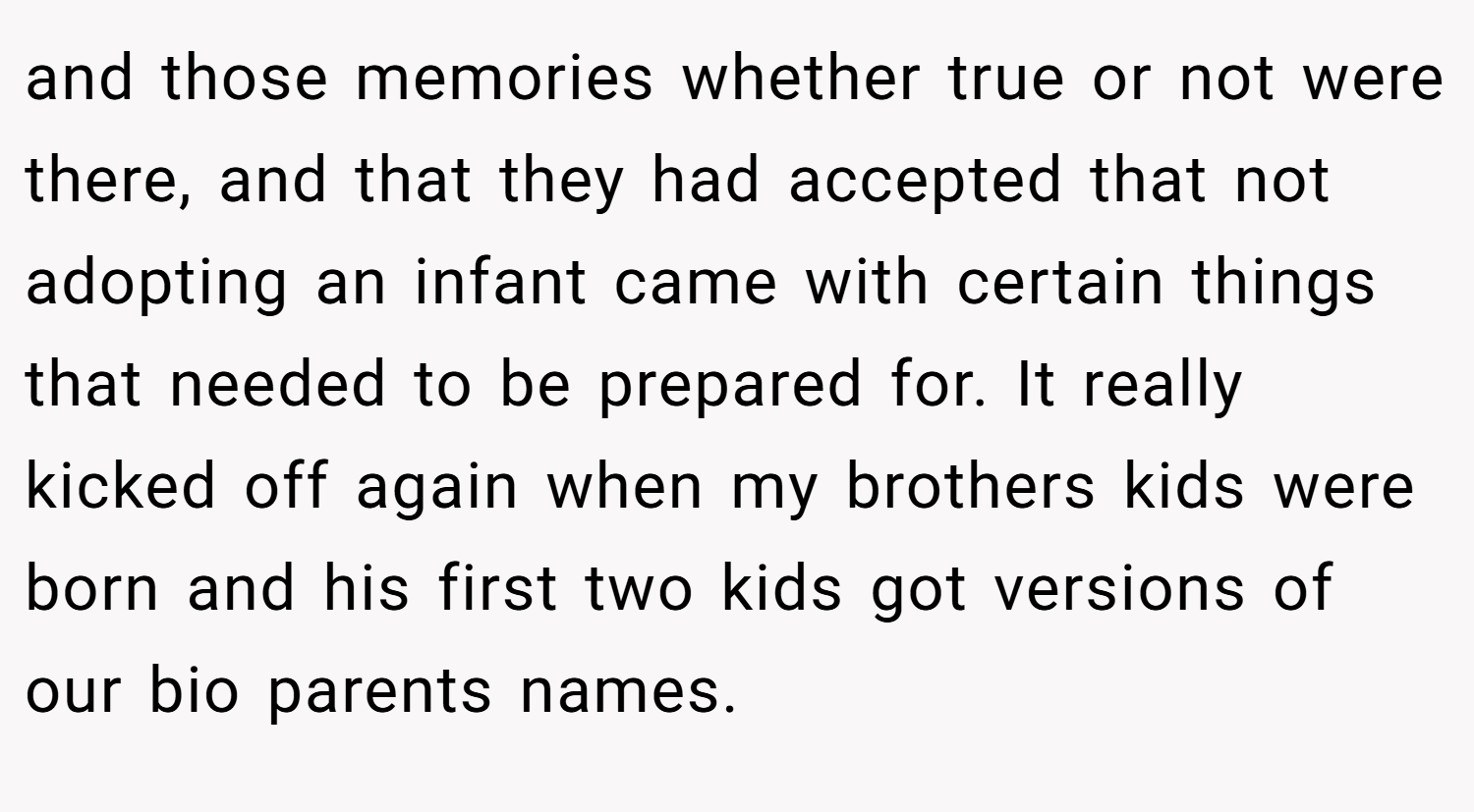 and those memories whether true or not were there, and that they had accepted that not adopting an infant came with certain things that needed to be prepared for. It really kicked off again when my brothers kids were born and his first two kids got versions of our bio parents names.