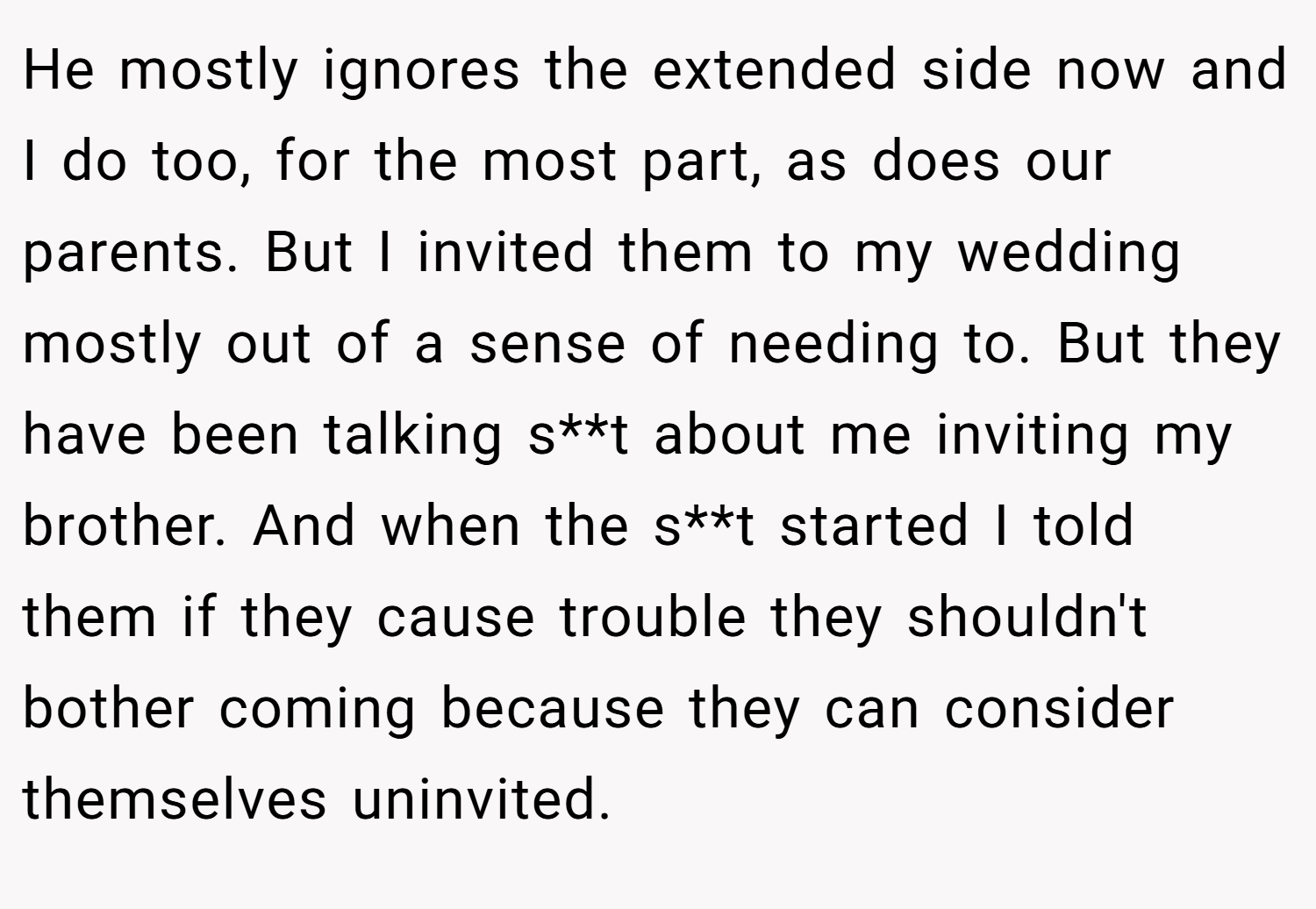 He mostly ignores the extended side now and I do too, for the most part, as does our parents. But I invited them to my wedding mostly out of a sense of needing to. But they have been talking s**t about me inviting my brother. And when the s**t started I told them if they cause trouble they shouldn't bother coming because they can consider themselves uninvited.