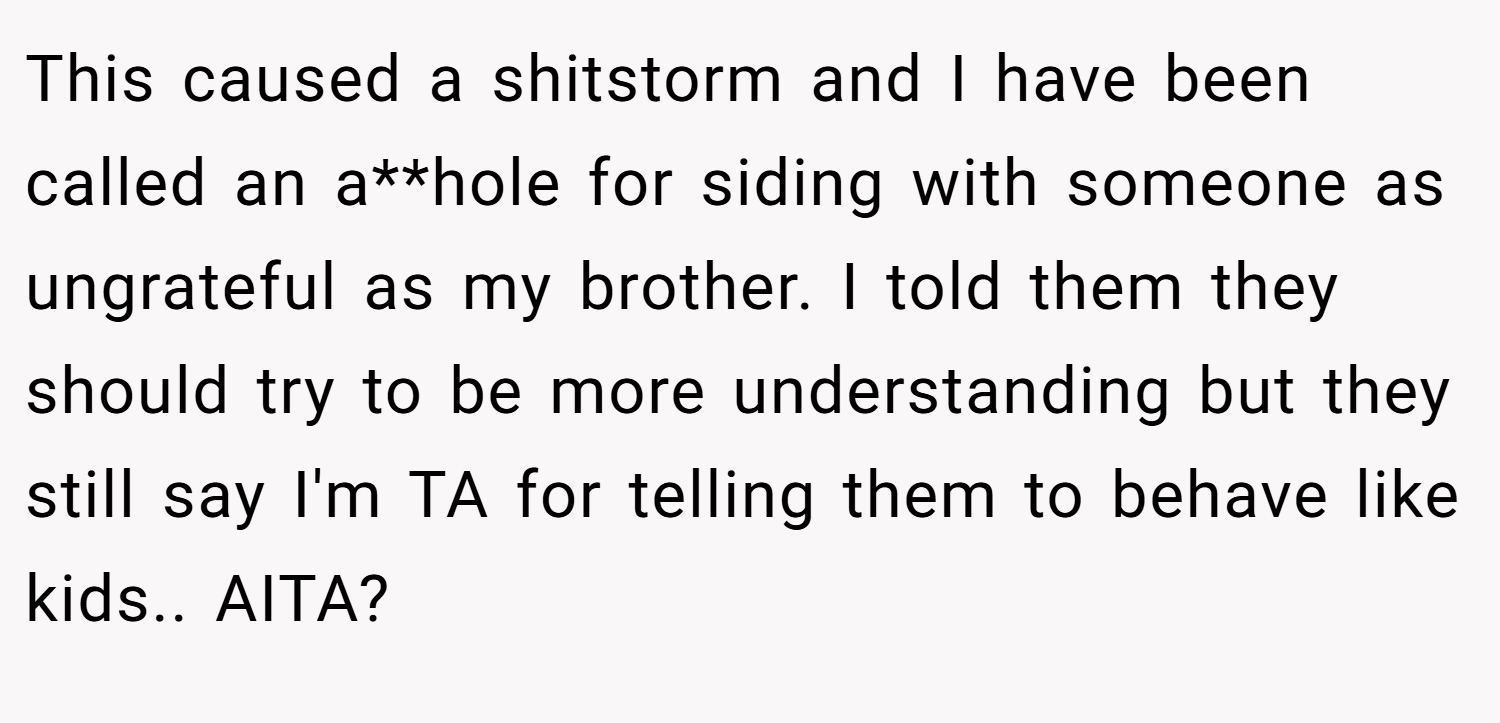 This caused a shitstorm and I have been called an a**hole for siding with someone as ungrateful as my brother. I told them they should try to be more understanding but they still say I'm TA for telling them to behave like kids.. AITA?