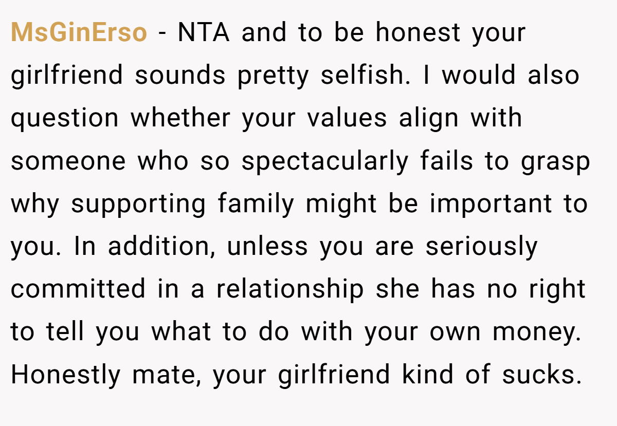 MsGinErso − NTA and to be honest your girlfriend sounds pretty selfish. I would also question whether your values align with someone who so spectacularly fails to grasp why supporting family might be important to you. In addition, unless you are seriously committed in a relationship she has no right to tell you what to do with your own money. Honestly mate, your girlfriend kind of sucks.