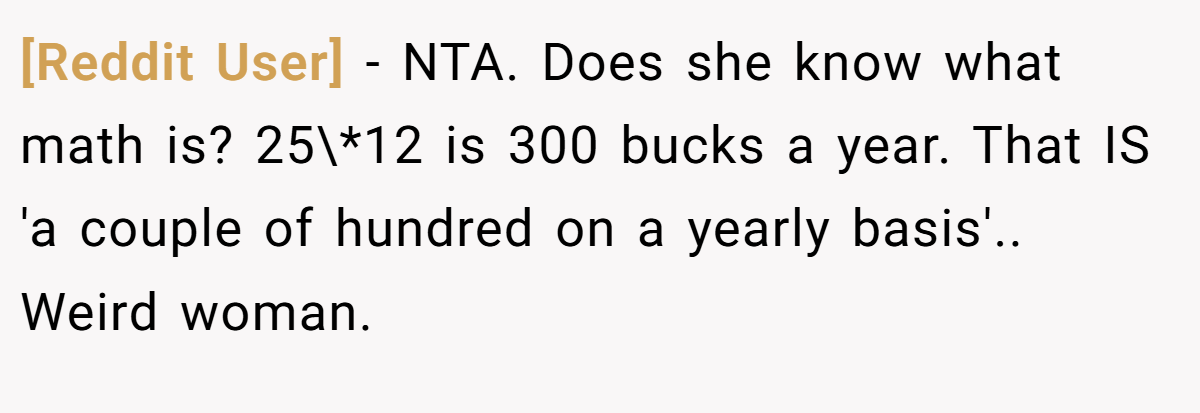 [Reddit User] − NTA. Does she know what math is? 25\*12 is 300 bucks a year. That IS 'a couple of hundred on a yearly basis'.. Weird woman.