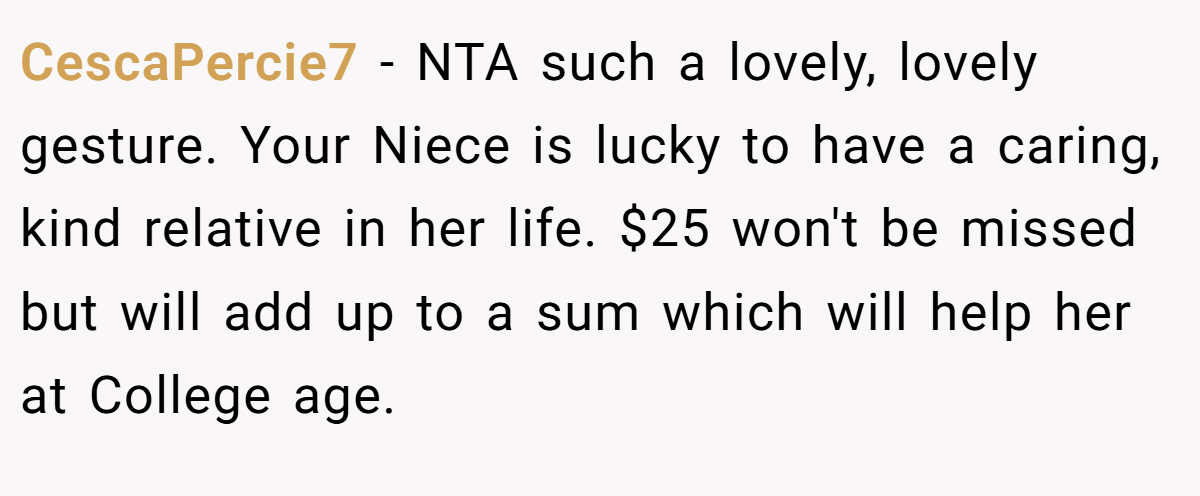 CescaPercie7 − NTA such a lovely, lovely gesture. Your Niece is lucky to have a caring, kind relative in her life. $25 won't be missed but will add up to a sum which will help her at College age.