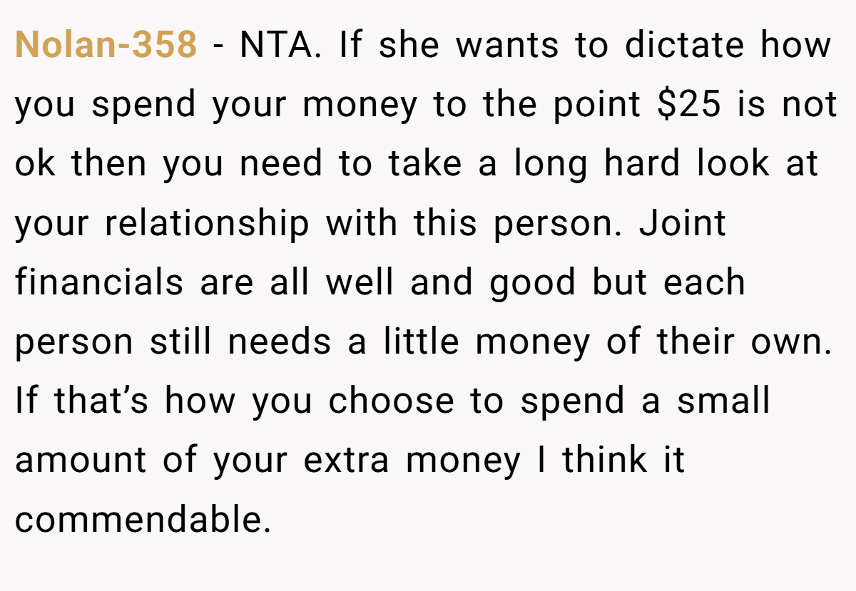 Nolan-358 − NTA. If she wants to dictate how you spend your money to the point $25 is not ok then you need to take a long hard look at your relationship with this person. Joint financials are all well and good but each person still needs a little money of their own. If that’s how you choose to spend a small amount of your extra money I think it commendable.
