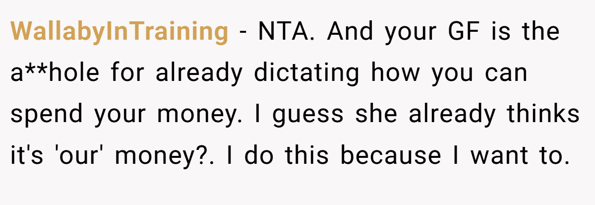 WallabyInTraining − NTA. And your GF is the a**hole for already dictating how you can spend your money. I guess she already thinks it's 'our' money?. I do this because I want to.