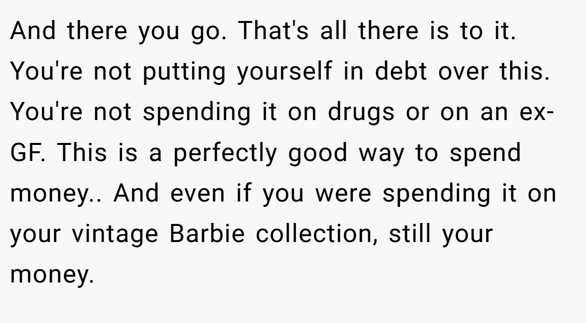 And there you go. That's all there is to it. You're not putting yourself in debt over this. You're not spending it on drugs or on an ex-GF. This is a perfectly good way to spend money.. And even if you were spending it on your vintage Barbie collection, still your money.