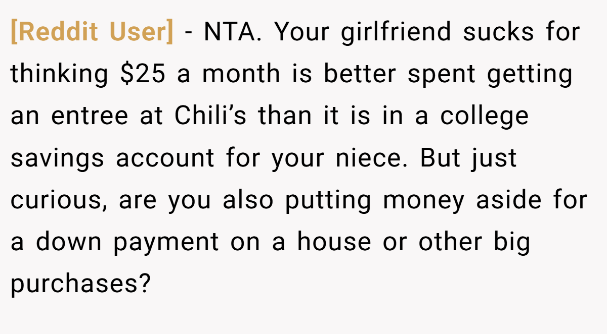 [Reddit User] − NTA. Your girlfriend sucks for thinking $25 a month is better spent getting an entree at Chili’s than it is in a college savings account for your niece. But just curious, are you also putting money aside for a down payment on a house or other big purchases?