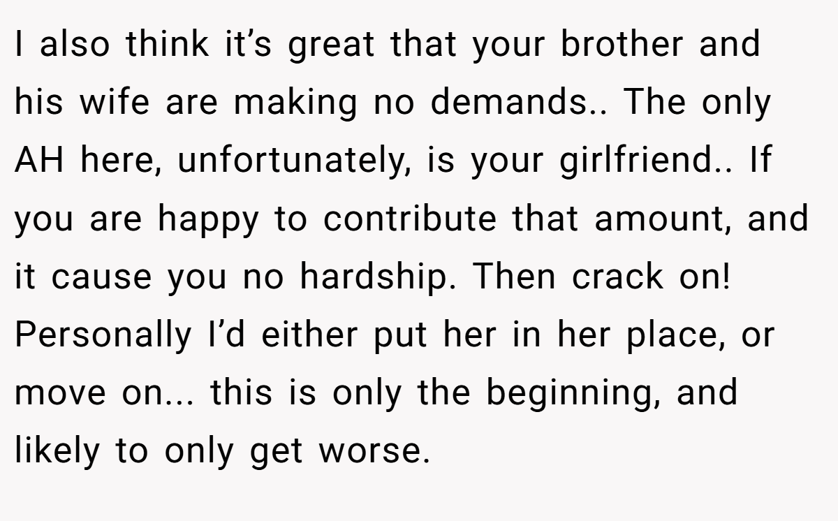 I also think it’s great that your brother and his wife are making no demands.. The only AH here, unfortunately, is your girlfriend.. If you are happy to contribute that amount, and it cause you no hardship. Then crack on! Personally I’d either put her in her place, or move on... this is only the beginning, and likely to only get worse.