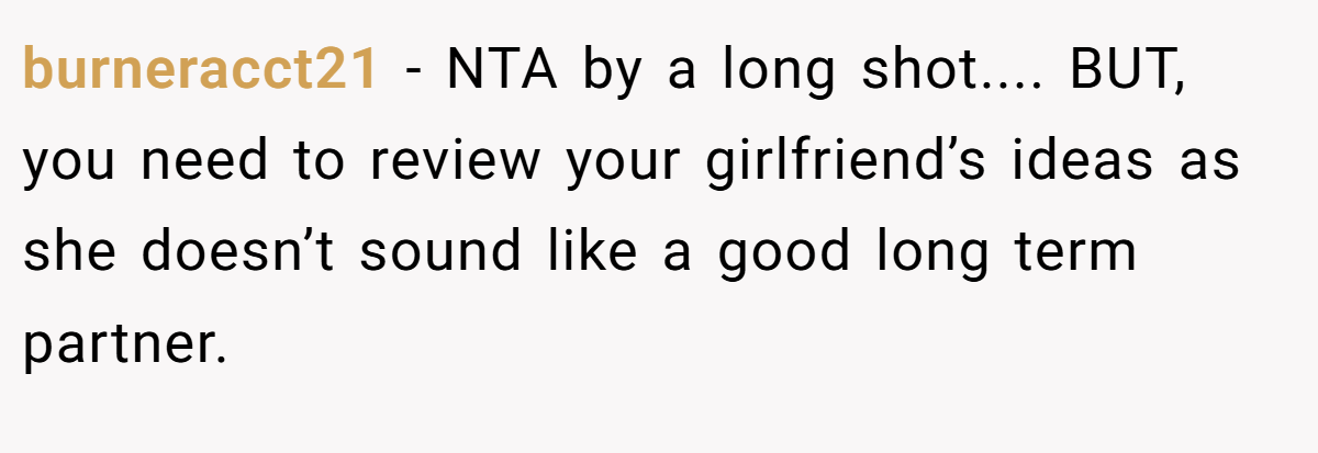 burneracct21 − NTA by a long shot.... BUT, you need to review your girlfriend’s ideas as she doesn’t sound like a good long term partner.
