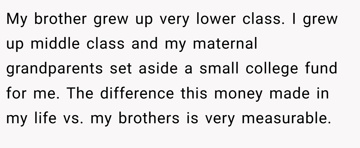 My brother grew up very lower class. I grew up middle class and my maternal grandparents set aside a small college fund for me. The difference this money made in my life vs. my brothers is very measurable.