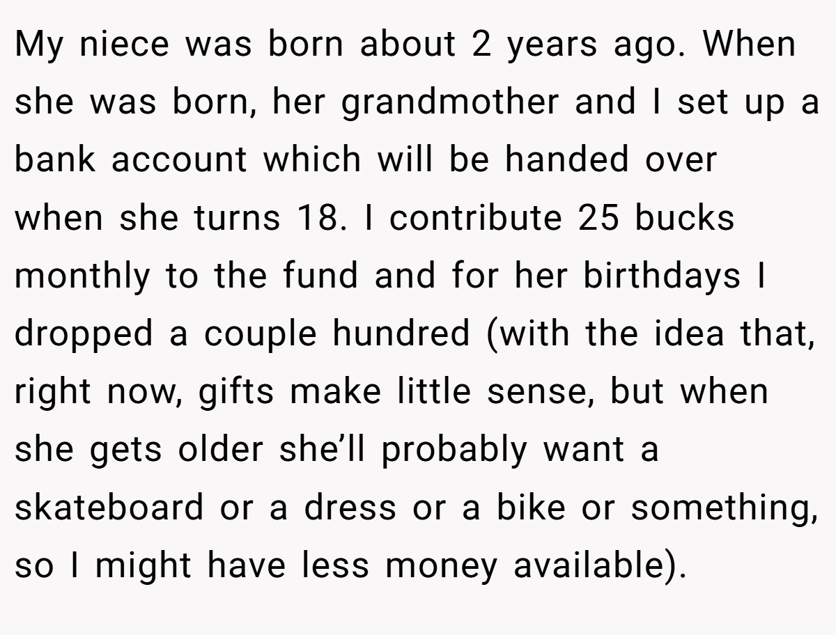 My niece was born about 2 years ago. When she was born, her grandmother and I set up a bank account which will be handed over when she turns 18. I contribute 25 bucks monthly to the fund and for her birthdays I dropped a couple hundred (with the idea that, right now, gifts make little sense, but when she gets older she’ll probably want a skateboard or a dress or a bike or something, so I might have less money available).