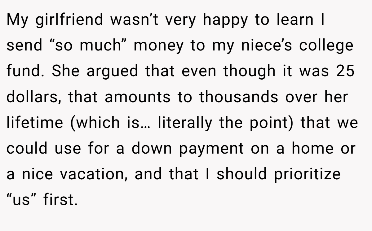 My girlfriend wasn’t very happy to learn I send “so much” money to my niece’s college fund. She argued that even though it was 25 dollars, that amounts to thousands over her lifetime (which is… literally the point) that we could use for a down payment on a home or a nice vacation, and that I should prioritize “us” first.