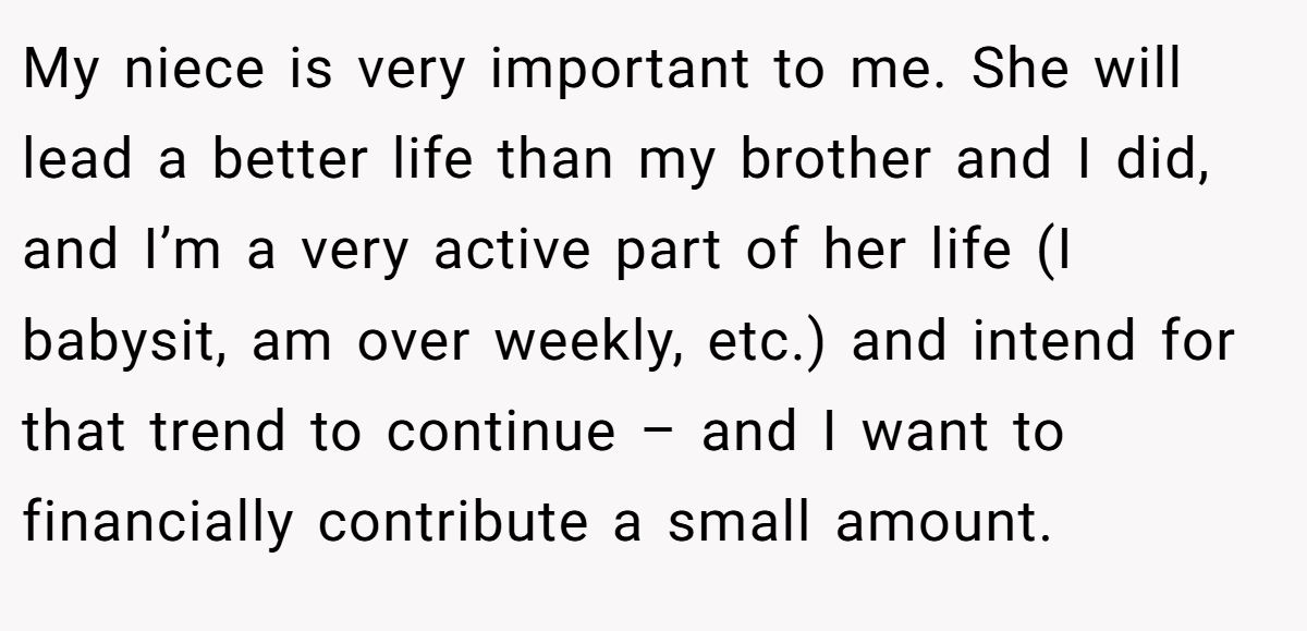 My niece is very important to me. She will lead a better life than my brother and I did, and I’m a very active part of her life (I babysit, am over weekly, etc.) and intend for that trend to continue – and I want to financially contribute a small amount.