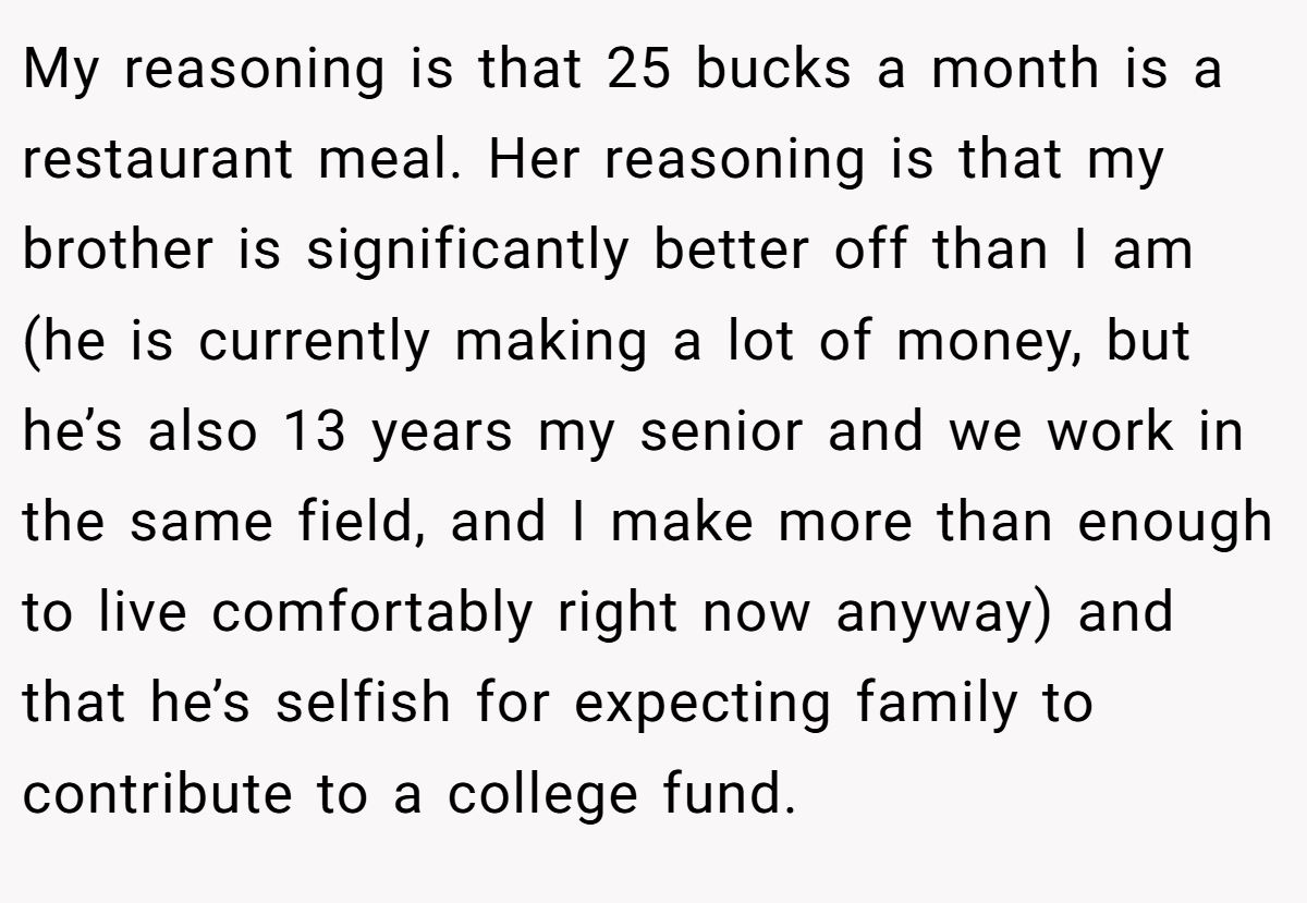 My reasoning is that 25 bucks a month is a restaurant meal. Her reasoning is that my brother is significantly better off than I am (he is currently making a lot of money, but he’s also 13 years my senior and we work in the same field, and I make more than enough to live comfortably right now anyway) and that he’s selfish for expecting family to contribute to a college fund.
