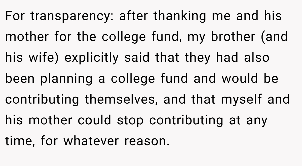 For transparency: after thanking me and his mother for the college fund, my brother (and his wife) explicitly said that they had also been planning a college fund and would be contributing themselves, and that myself and his mother could stop contributing at any time, for whatever reason.