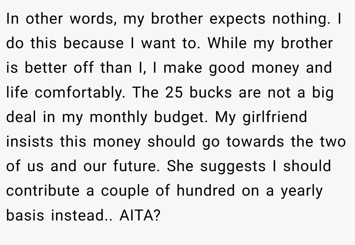 In other words, my brother expects nothing. I do this because I want to. While my brother is better off than I, I make good money and life comfortably. The 25 bucks are not a big deal in my monthly budget. My girlfriend insists this money should go towards the two of us and our future. She suggests I should contribute a couple of hundred on a yearly basis instead.. AITA?