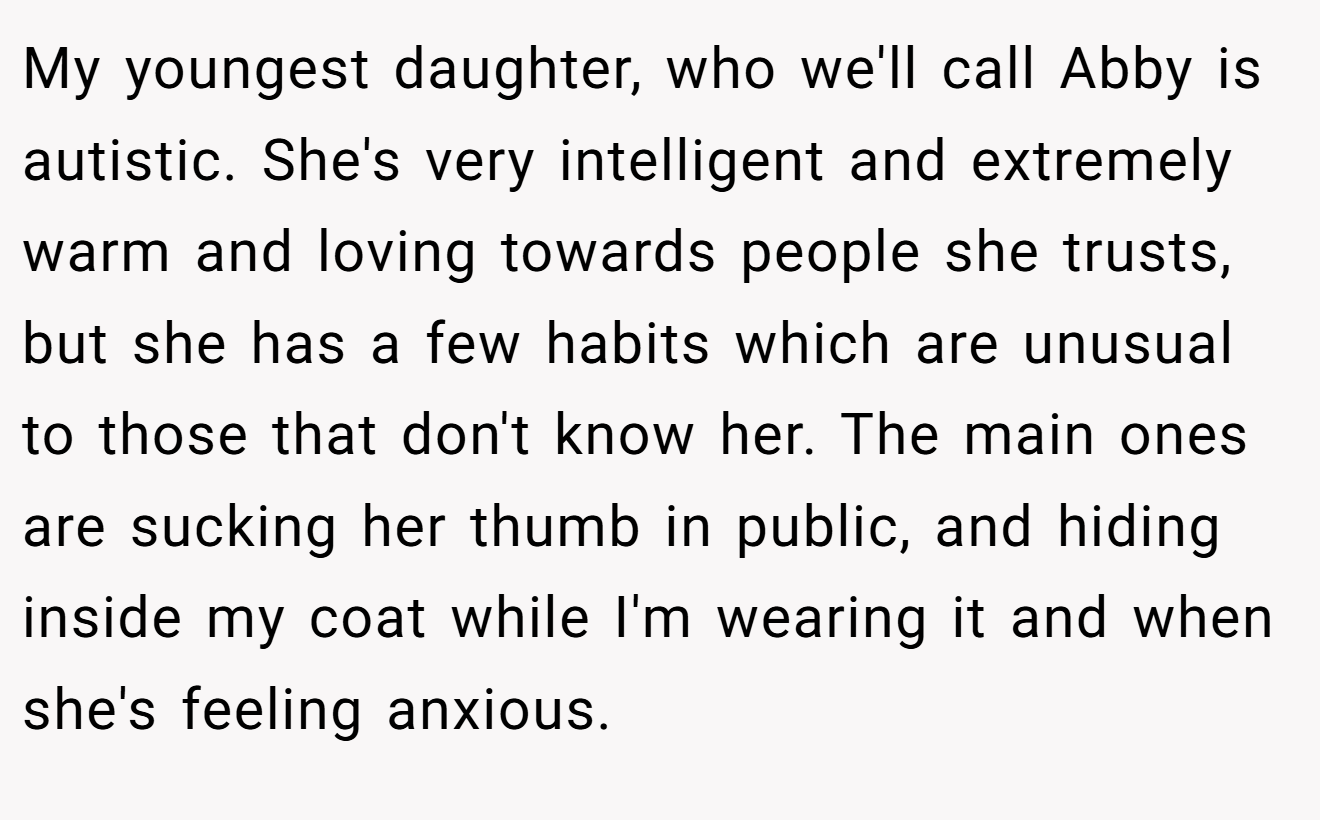 My youngest daughter, who we'll call Abby is autistic. She's very intelligent and extremely warm and loving towards people she trusts, but she has a few habits which are unusual to those that don't know her. The main ones are sucking her thumb in public, and hiding inside my coat while I'm wearing it and when she's feeling anxious.