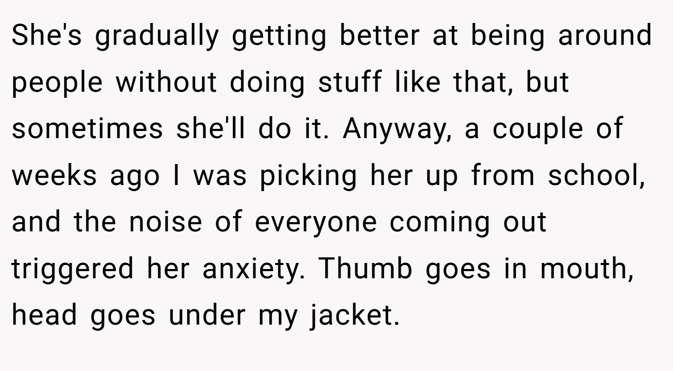 She's gradually getting better at being around people without doing stuff like that, but sometimes she'll do it. Anyway, a couple of weeks ago I was picking her up from school, and the noise of everyone coming out triggered her anxiety. Thumb goes in mouth, head goes under my jacket.