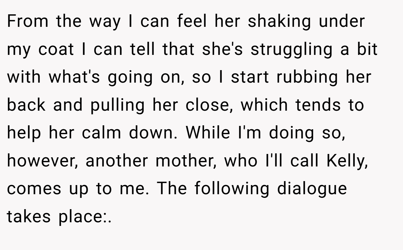 From the way I can feel her shaking under my coat I can tell that she's struggling a bit with what's going on, so I start rubbing her back and pulling her close, which tends to help her calm down. While I'm doing so, however, another mother, who I'll call Kelly, comes up to me. The following dialogue takes place:.
