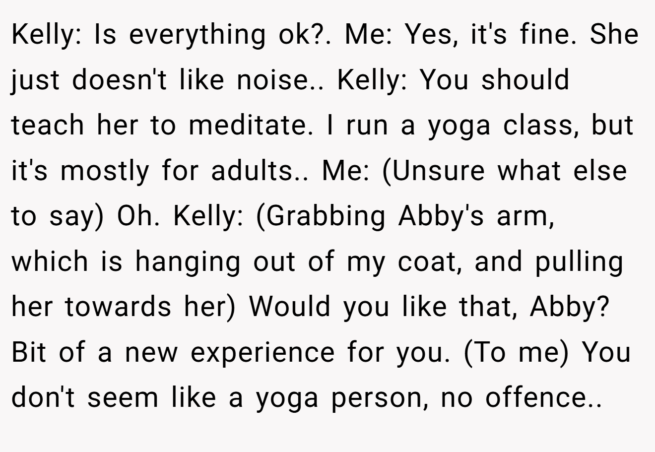 Kelly: Is everything ok?. Me: Yes, it's fine. She just doesn't like noise.. Kelly: You should teach her to meditate. I run a yoga class, but it's mostly for adults.. Me: (Unsure what else to say) Oh. Kelly: (Grabbing Abby's arm, which is hanging out of my coat, and pulling her towards her) Would you like that, Abby? Bit of a new experience for you. (To me) You don't seem like a yoga person, no offence..