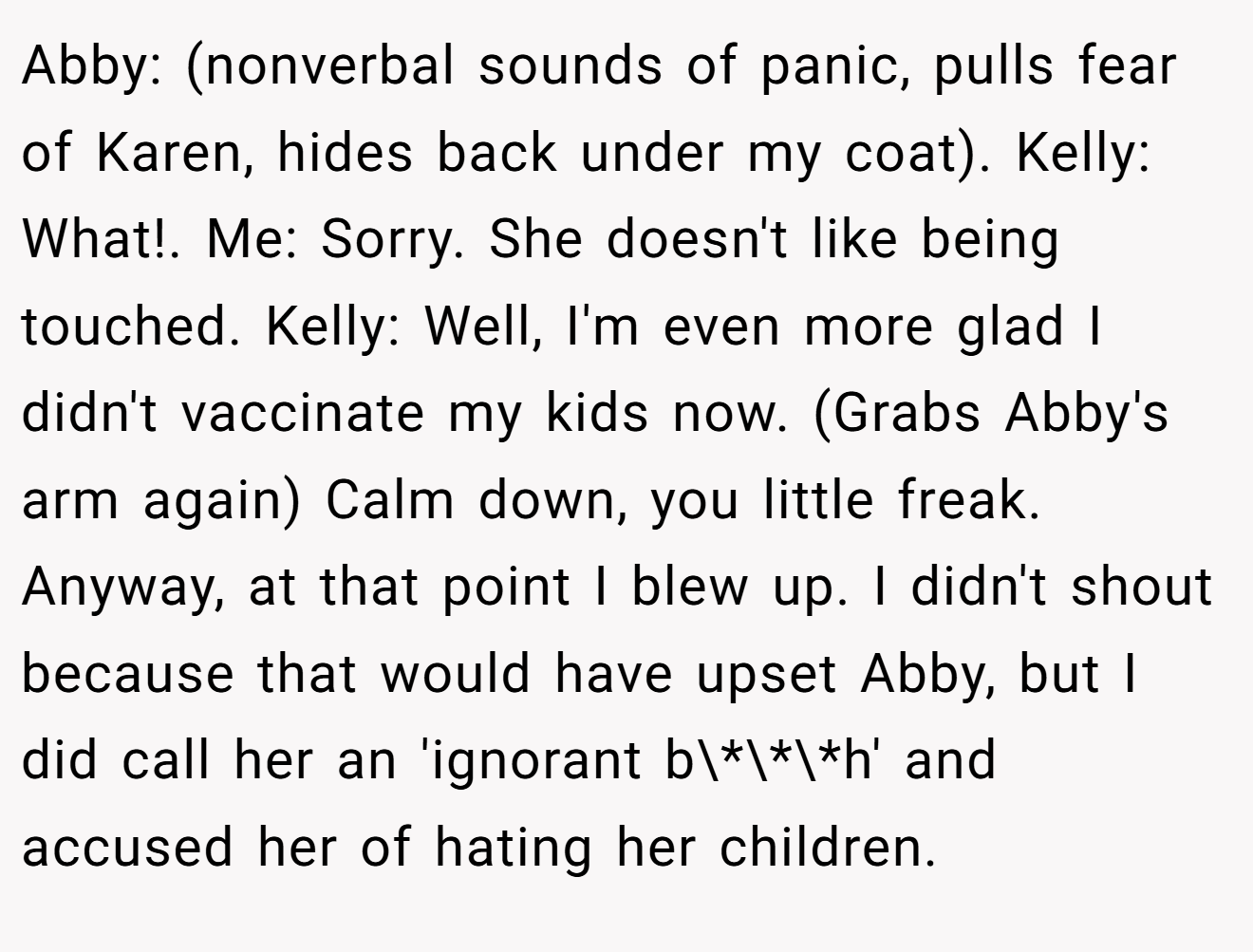 Abby: (nonverbal sounds of panic, pulls fear of Karen, hides back under my coat). Kelly: What!. Me: Sorry. She doesn't like being touched. Kelly: Well, I'm even more glad I didn't vaccinate my kids now. (Grabs Abby's arm again) Calm down, you little freak. Anyway, at that point I blew up. I didn't shout because that would have upset Abby, but I did call her an 'ignorant b\*\*\*h' and accused her of hating her children.