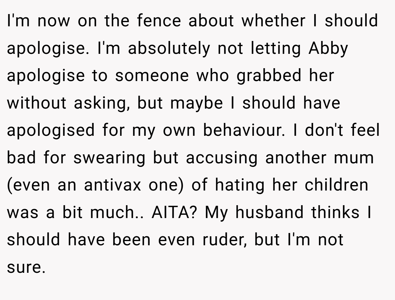 I'm now on the fence about whether I should apologise. I'm absolutely not letting Abby apologise to someone who grabbed her without asking, but maybe I should have apologised for my own behaviour. I don't feel bad for swearing but accusing another mum (even an antivax one) of hating her children was a bit much.. AITA? My husband thinks I should have been even ruder, but I'm not sure.