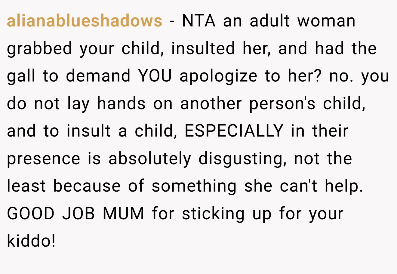 alianablueshadows - NTA an adult woman grabbed your child, insulted her, and had the gall to demand YOU apologize to her? no. you do not lay hands on another person's child, and to insult a child, ESPECIALLY in their presence is absolutely disgusting, not the least because of something she can't help. GOOD JOB MUM for sticking up for your kiddo!